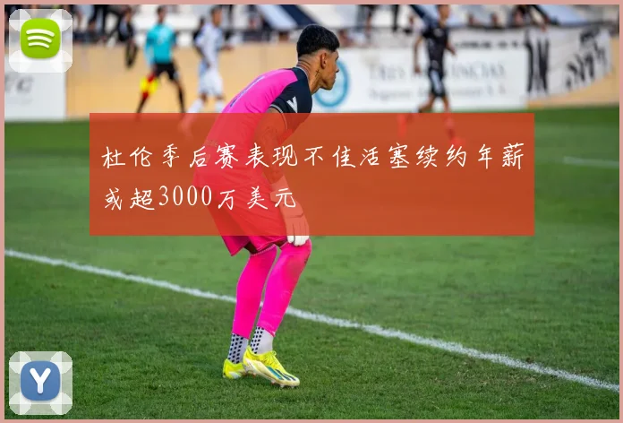 杜伦季后赛表现不佳活塞续约年薪或超3000万美元