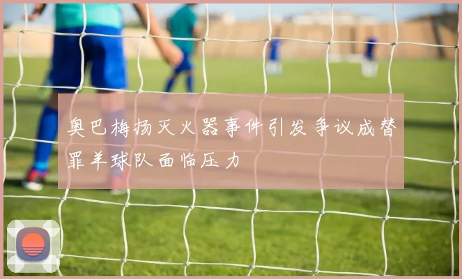 奥巴梅扬灭火器事件引发争议成替罪羊球队面临压力