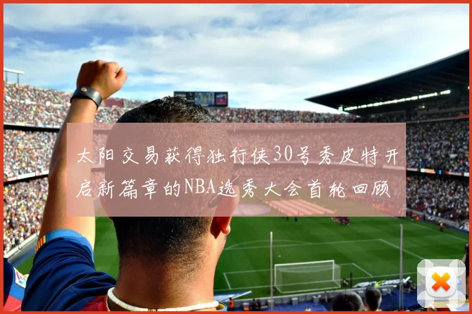 太阳交易获得独行侠30号秀皮特开启新篇章的NBA选秀大会首轮回顾