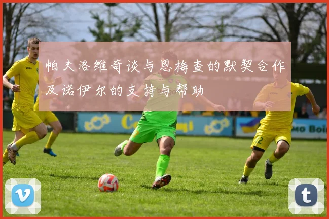 帕夫洛维奇谈与恩梅查的默契合作及诺伊尔的支持与帮助