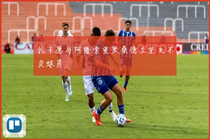 扎卡愿与阿隆索重聚桑德兰坚决不卖球员