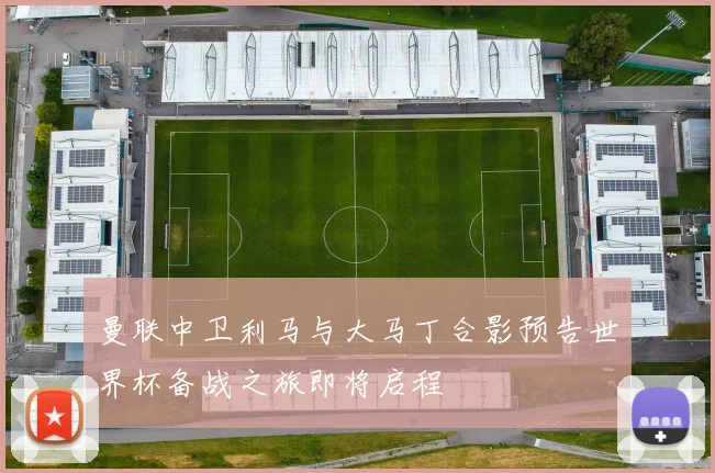 曼联中卫利马与大马丁合影预告世界杯备战之旅即将启程