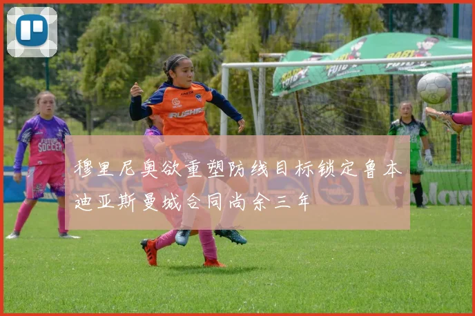 穆里尼奥欲重塑防线目标锁定鲁本迪亚斯曼城合同尚余三年