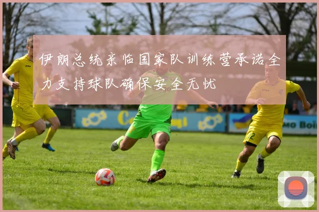 伊朗总统亲临国家队训练营承诺全力支持球队确保安全无忧