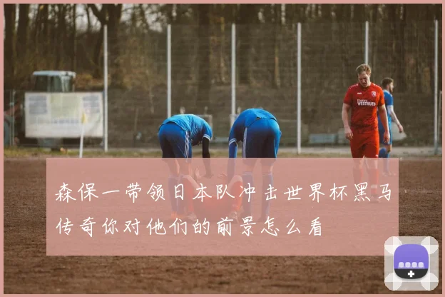 森保一带领日本队冲击世界杯黑马传奇你对他们的前景怎么看