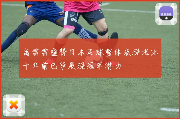 高雷雷盛赞日本足球整体表现堪比十年前巴萨展现冠军潜力