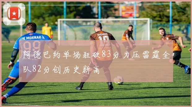 阿德巴约单场狂砍83分力压雷霆全队82分创历史新高