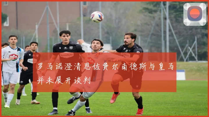 罗马诺澄清恩佐费尔南德斯与皇马并未展开谈判