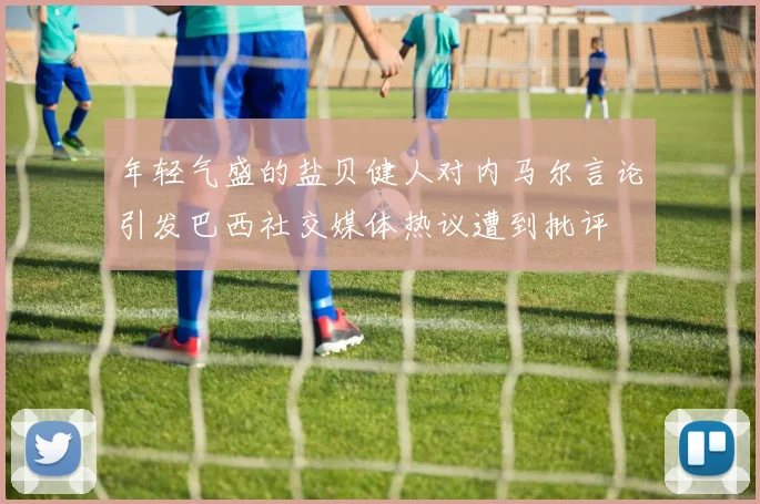 年轻气盛的盐贝健人对内马尔言论引发巴西社交媒体热议遭到批评