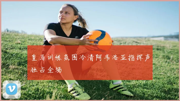 皇马训练氛围冷清阿韦洛亚指挥声独占全场