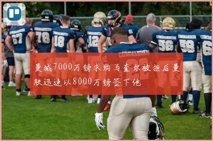 曼城7000万镑求购马奎尔被拒后曼联迅速以8000万镑签下他