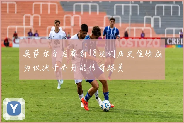 奥萨尔季后赛前18场创历史佳绩成为仅次于乔丹的传奇球员